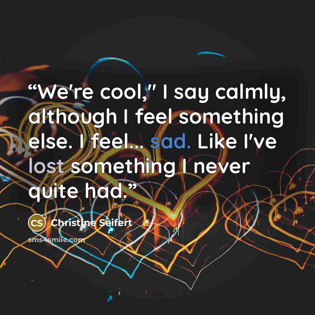 “We're cool," I say calmly, although I feel something else. I feel... sad. Like I've lost something I never quite had.” quote by Christine Seifert