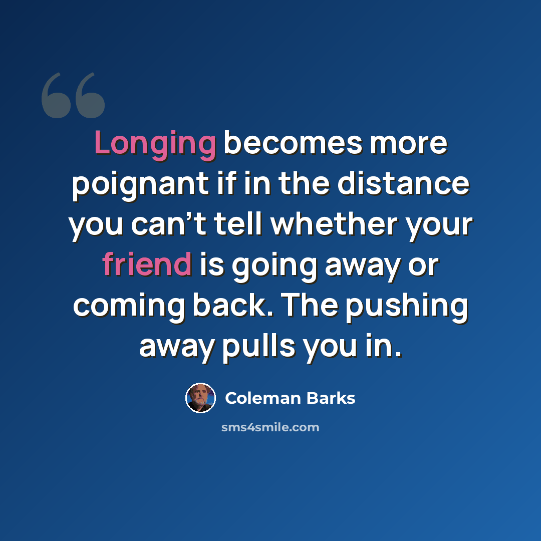 “Longing becomes more poignant if in the distance you can't tell whether your friend is going away or coming back. The pushing away pulls you in.” quote by Coleman Barks