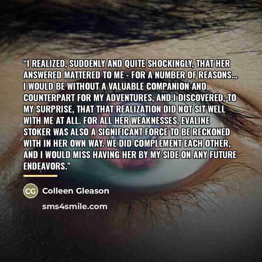 “I realized, suddenly and quite shockingly, that her answered mattered to me - for a number of reasons... I would be without a valuable companion and counterpart for my adventures, and I discovered, to my surprise, that that realization did not sit well with me at all. For all her weaknesses…” quote by Colleen Gleason
