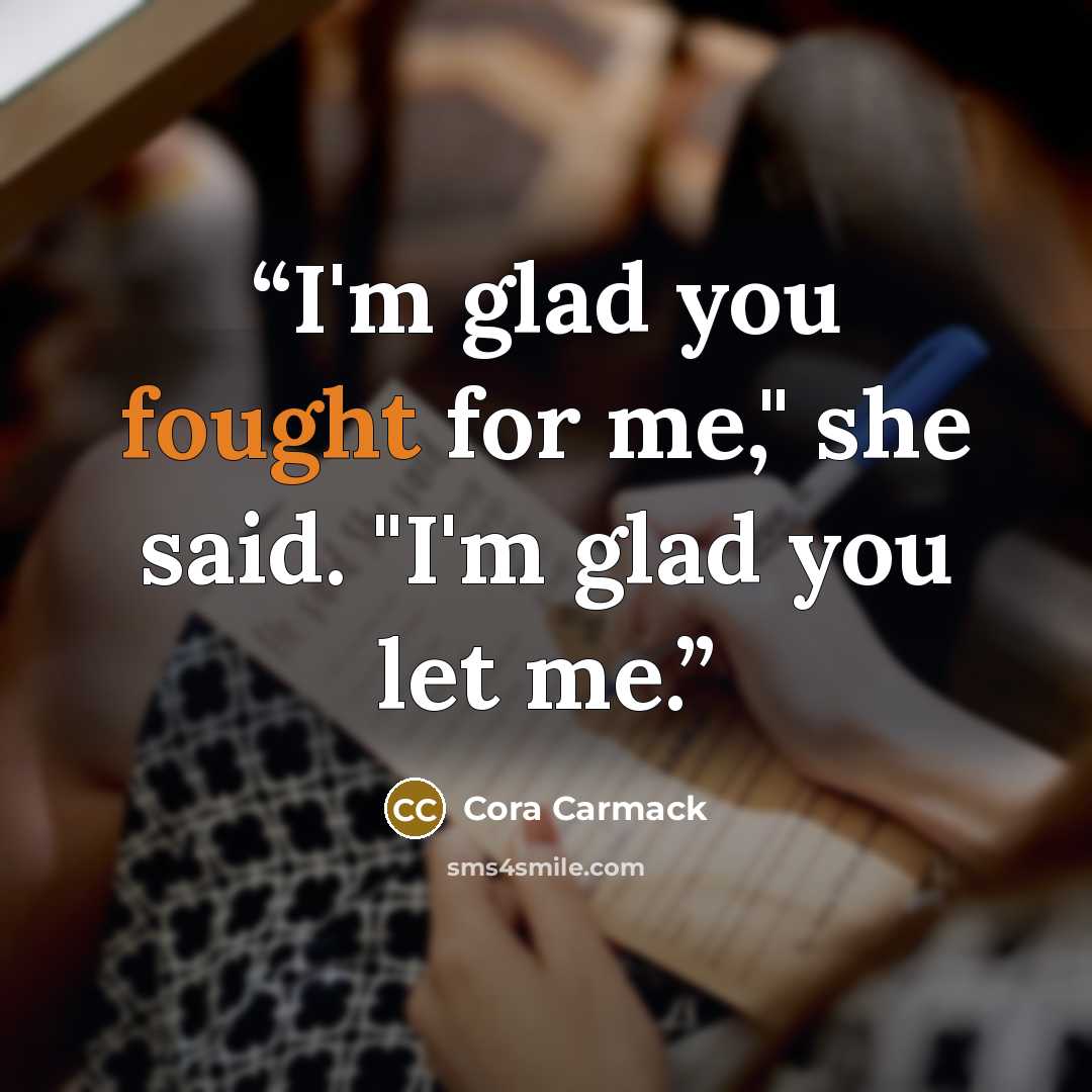 “I'm glad you fought for me," she said. "I'm glad you let me.” quote by Cora Carmack