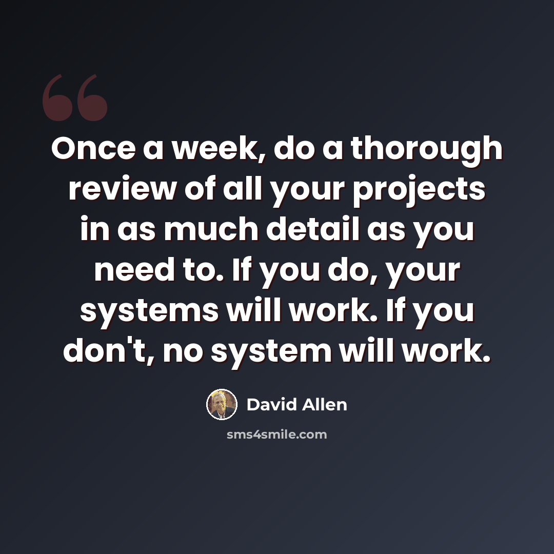 “Once a week, do a thorough review of all your projects in as much detail as you need to. If you do, your systems will work. If you don't, no system will work.” quote by David Allen