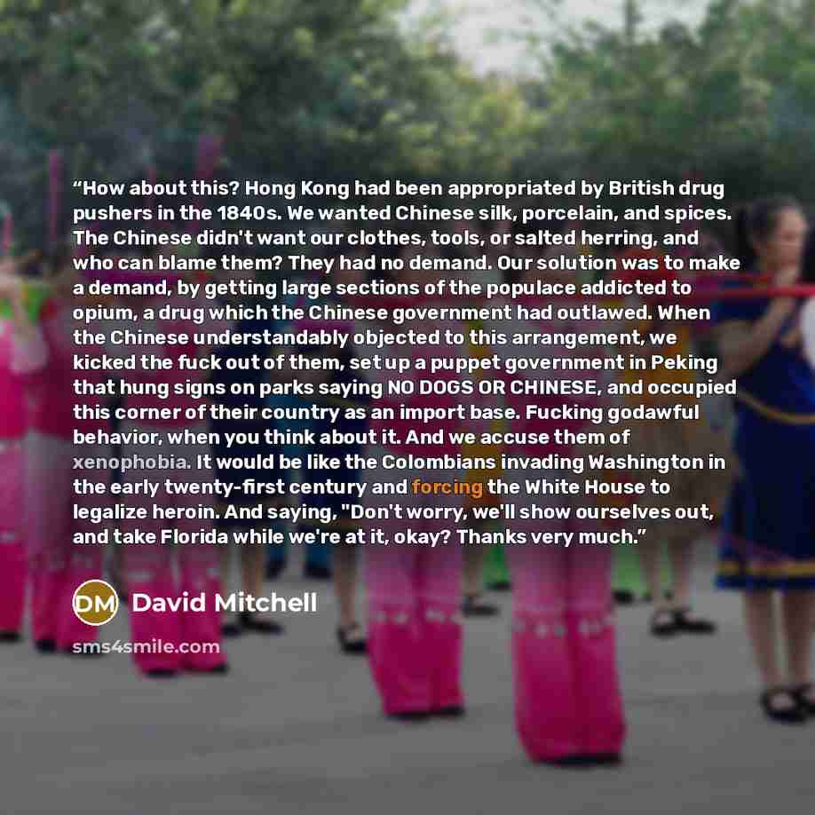 “How about this? Hong Kong had been appropriated by British drug pushers in the 1840s. We wanted Chinese silk, porcelain, and spices. The Chinese didn't want our clothes, tools, or salted herring, and who can blame them? They had no demand. Our solution was to make a demand, by getting large…” quote by David Mitchell