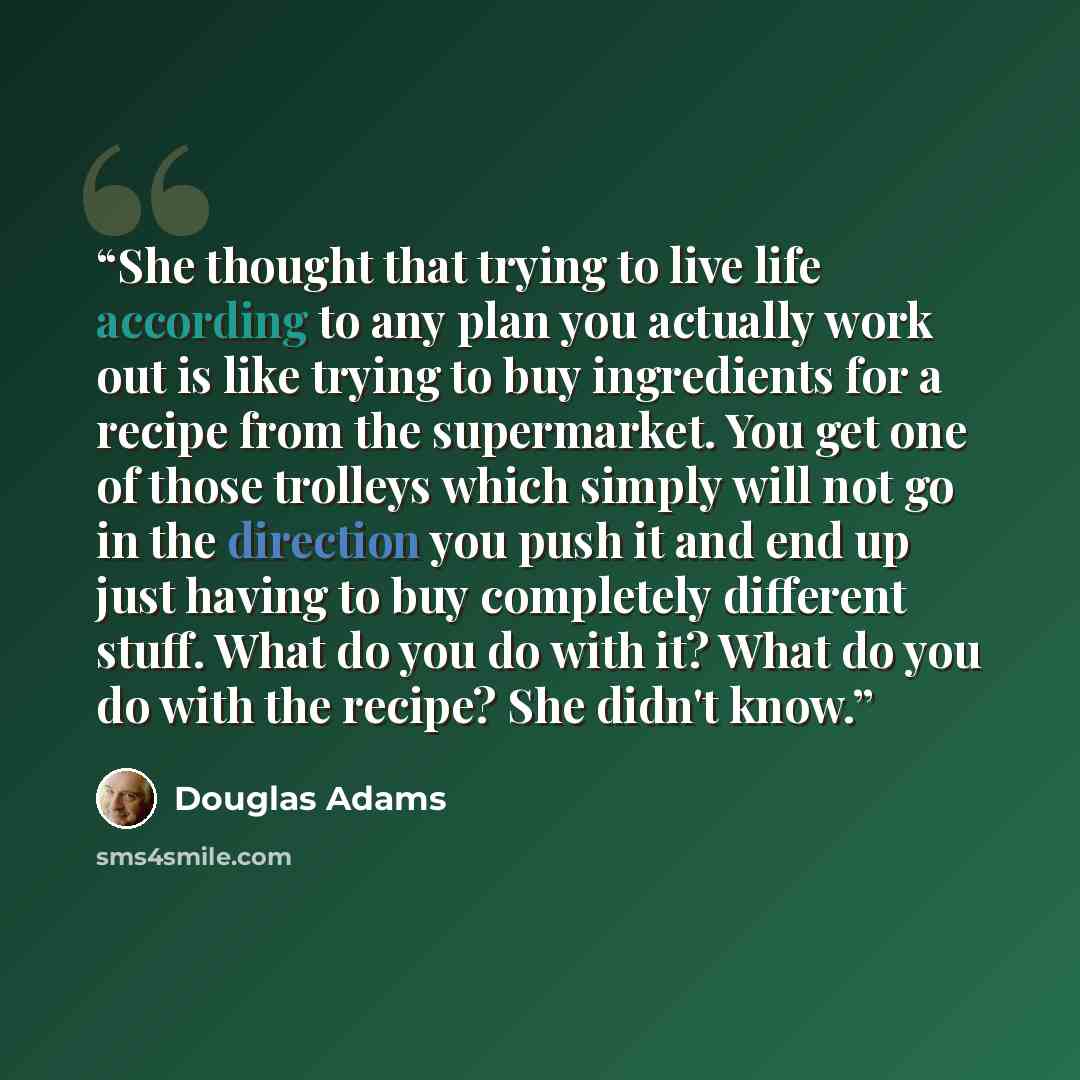 “She thought that trying to live life according to any plan you actually work out is like trying to buy ingredients for a recipe from the supermarket. You get one of those trolleys which simply will not go in the direction you push it and end up just having to buy completely different stuff. What…” quote by Douglas Adams
