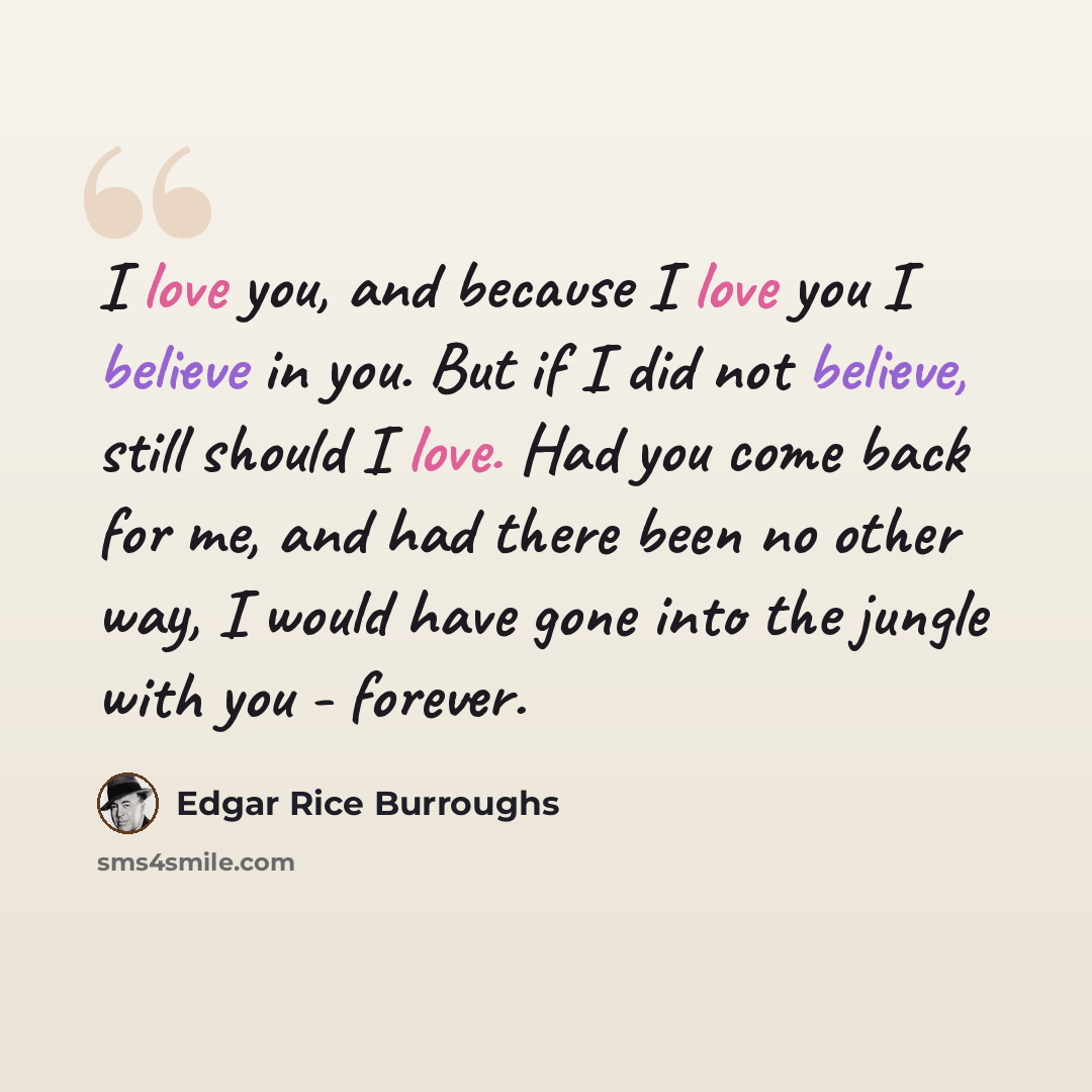 “I love you, and because I love you I believe in you. But if I did not believe, still should I love. Had you come back for me, and had there been no other way, I would have gone into the jungle with you - forever.” quote by Edgar Rice Burroughs