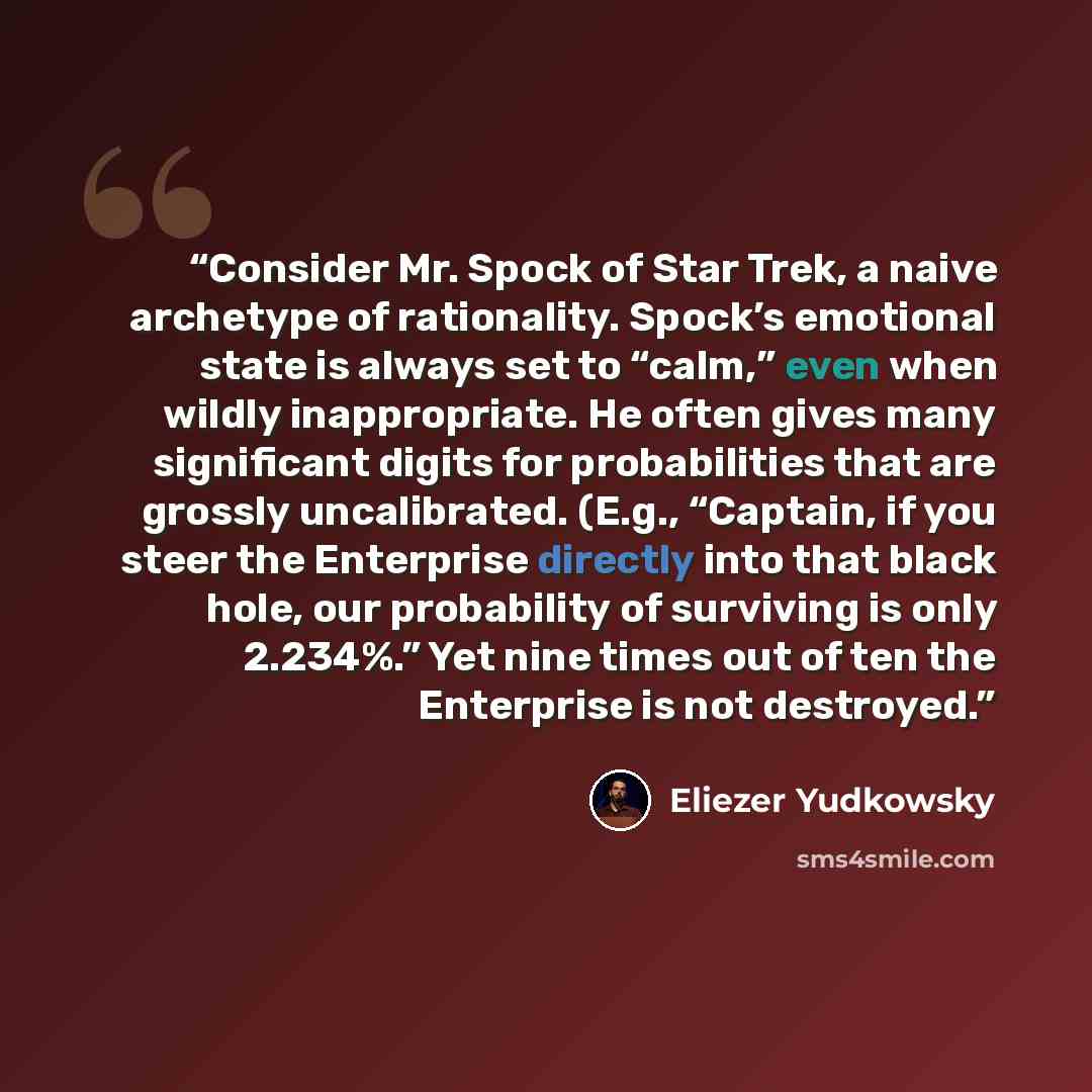 “Consider Mr. Spock of Star Trek, a naive archetype of rationality. Spock’s emotional state is always set to “calm,” even when wildly inappropriate. He often gives many significant digits for probabilities that are grossly uncalibrated. (E.g., “Captain, if you steer the Enterprise directly into…” quote by Eliezer Yudkowsky