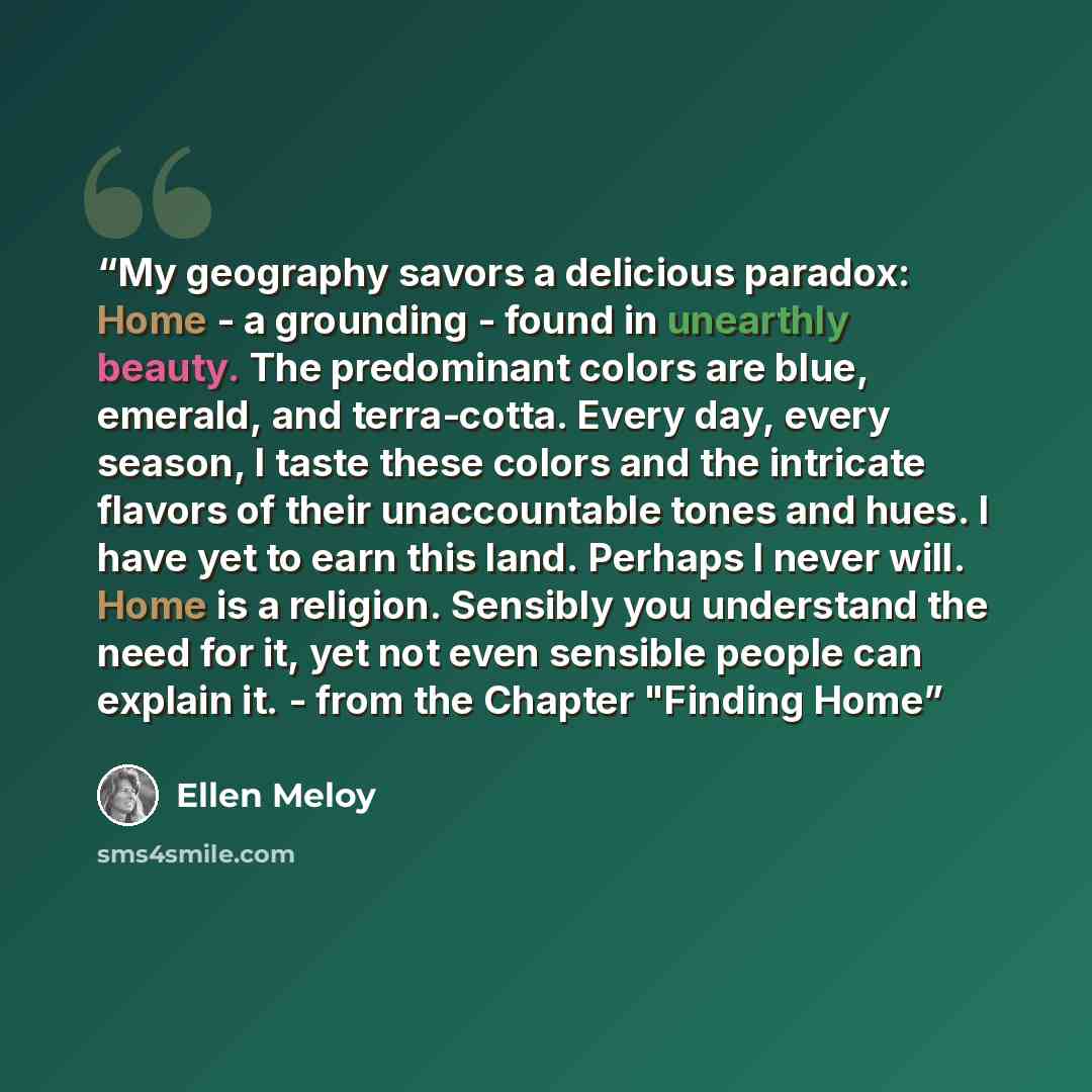“My geography savors a delicious paradox: Home - a grounding - found in unearthly beauty. The predominant colors are blue, emerald, and terra-cotta. Every day, every season, I taste these colors and the intricate flavors of their unaccountable tones and hues. I have yet to earn this land. Perhaps I…” quote by Ellen Meloy