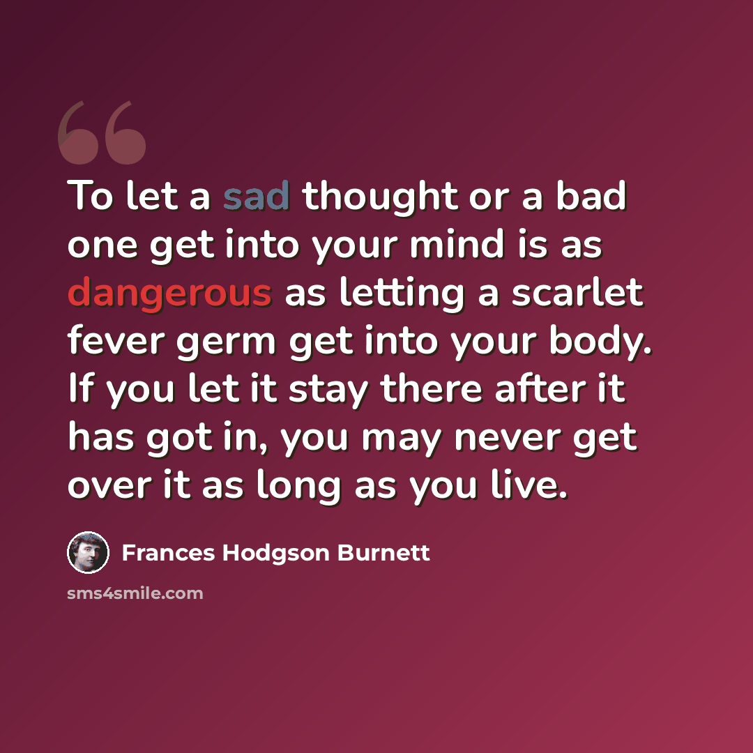 “To let a sad thought or a bad one get into your mind is as dangerous as letting a scarlet fever germ get into your body. If you let it stay there after it has got in, you may never get over it as long as you live.” quote by Frances Hodgson Burnett