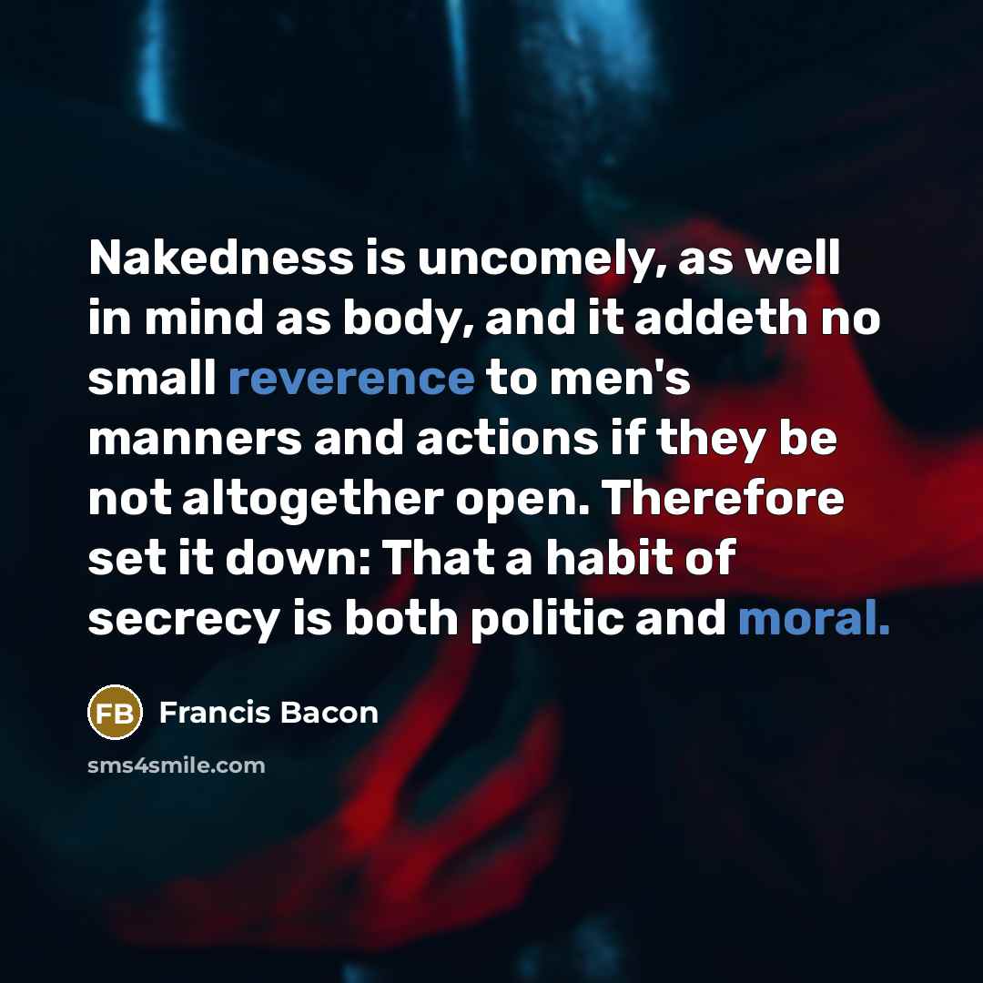 “Nakedness is uncomely, as well in mind as body, and it addeth no small reverence to men's manners and actions if they be not altogether open. Therefore set it down: That a habit of secrecy is both politic and moral.” quote by Francis Bacon