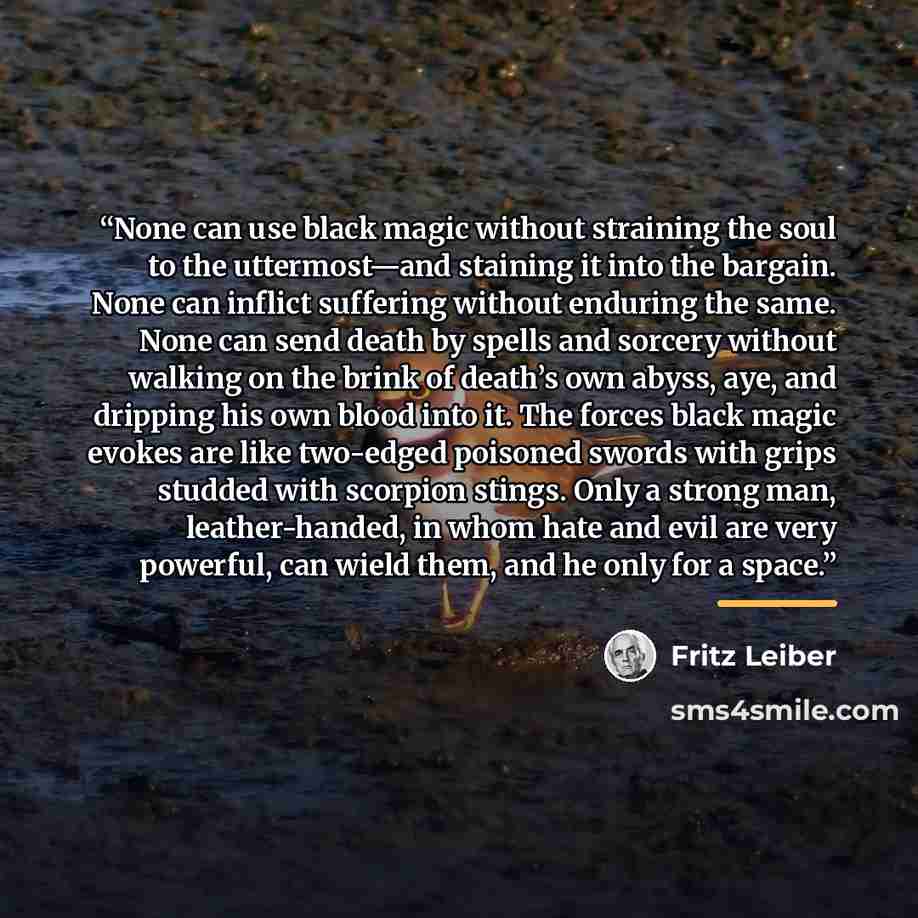 “None can use black magic without straining the soul to the uttermost—and staining it into the bargain. None can inflict suffering without enduring the same. None can send death by spells and sorcery without walking on the brink of death’s own abyss, aye, and dripping his own blood into it. The…” quote by Fritz Leiber
