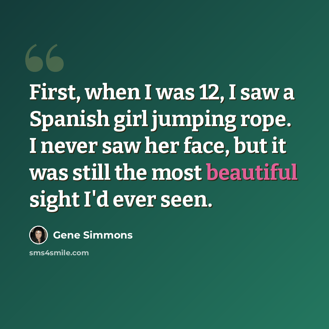 “First, when I was 12, I saw a Spanish girl jumping rope. I never saw her face, but it was still the most beautiful sight I'd ever seen.” quote by Gene Simmons