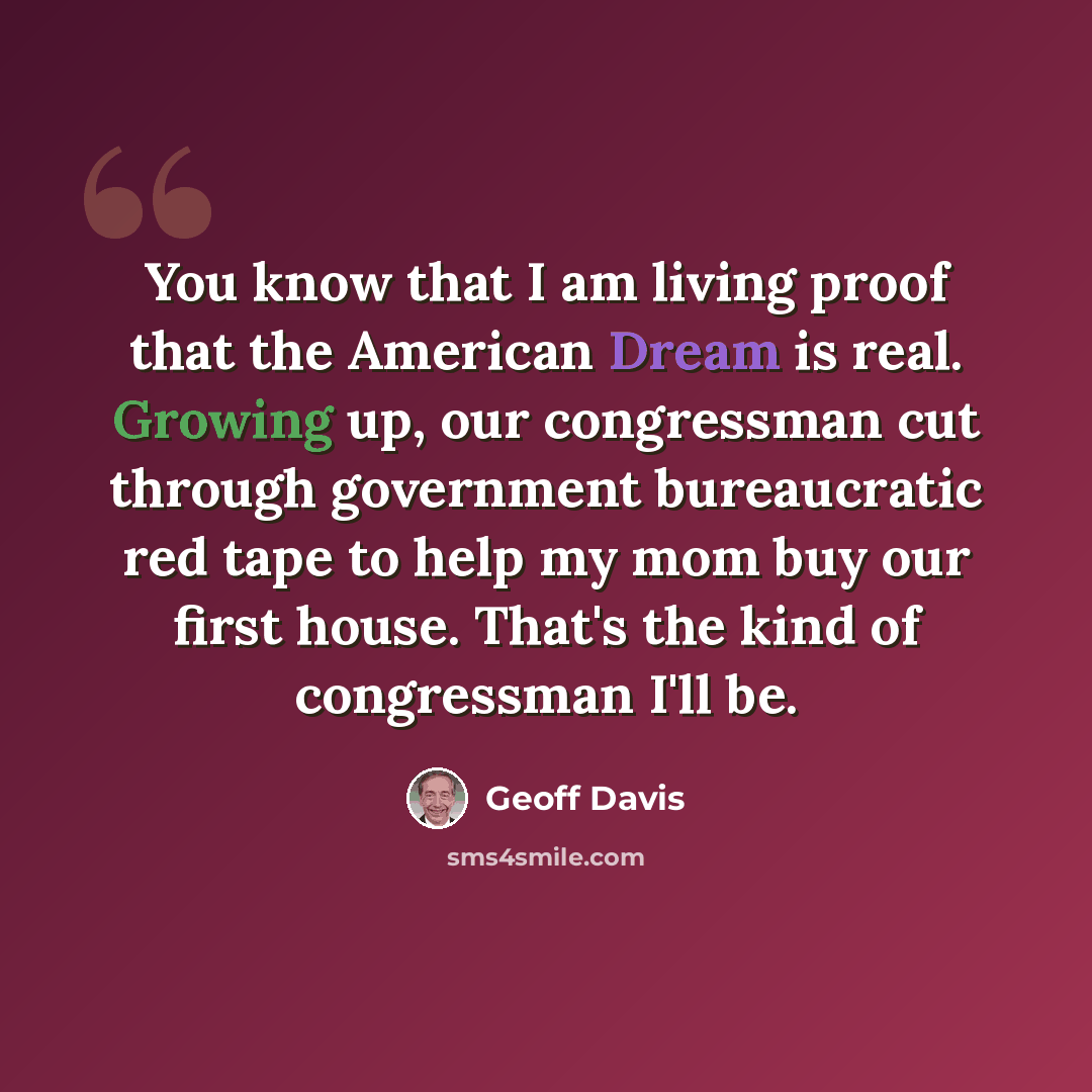 “You know that I am living proof that the American Dream is real. Growing up, our congressman cut through government bureaucratic red tape to help my mom buy our first house. That's the kind of congressman I'll be.” quote by Geoff Davis