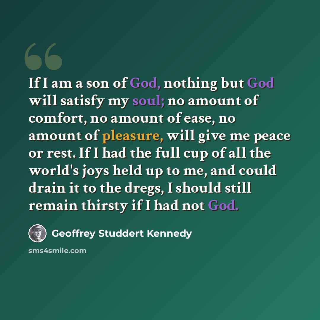 “If I am a son of God, nothing but God will satisfy my soul; no amount of comfort, no amount of ease, no amount of pleasure, will give me peace or rest. If I had the full cup of all the world's joys held up to me, and could drain it to the dregs, I should still remain thirsty if I had not God.” quote by Geoffrey Studdert Kennedy