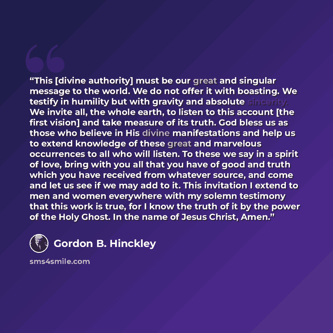 “This [divine authority] must be our great and singular message to the world. We do not offer it with boasting. We testify in humility but with gravity and absolute sincerity. We invite all, the whole earth, to listen to this account [the first vision] and take measure of its truth. God bless us as…” quote by Gordon B. Hinckley