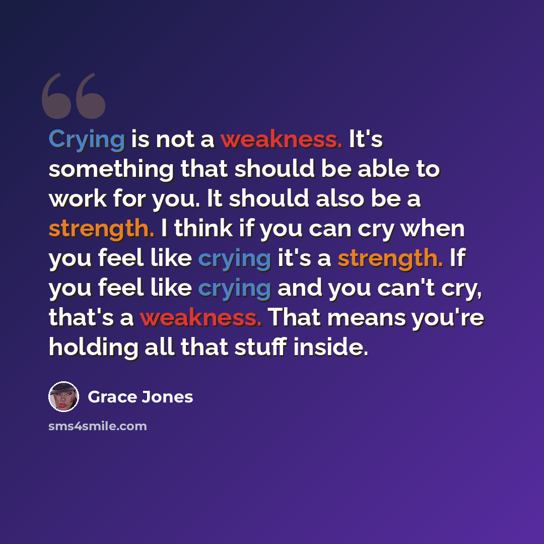 “Crying is not a weakness. It's something that should be able to work for you. It should also be a strength. I think if you can cry when you feel like crying it's a strength. If you feel like crying and you can't cry, that's a weakness. That means you're holding all that stuff inside.” quote by Grace Jones