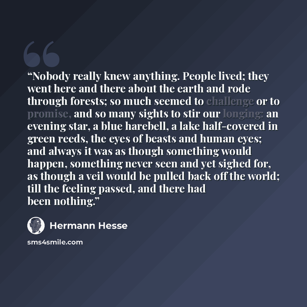“Nobody really knew anything. People lived; they went here and there about the earth and rode through forests; so much seemed to challenge or to promise, and so many sights to stir our longing: an evening star, a blue harebell, a lake half-covered in green reeds, the eyes of beasts and human eyes…” quote by Hermann Hesse