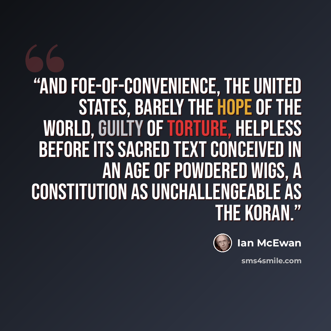 “And foe-of-convenience, the United States, barely the hope of the world, guilty of torture, helpless before its sacred text conceived in an age of powdered wigs, a constitution as unchallengeable as the Koran.” quote by Ian McEwan