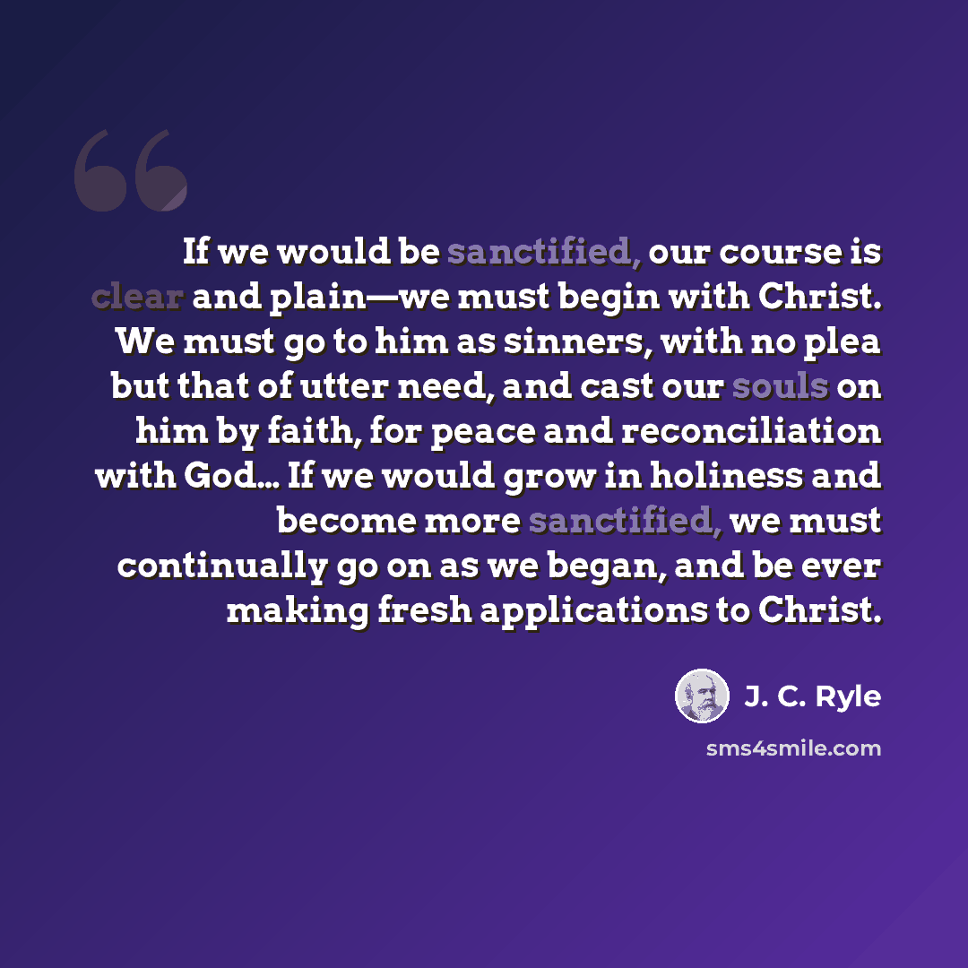 “If we would be sanctified, our course is clear and plain—we must begin with Christ. We must go to him as sinners, with no plea but that of utter need, and cast our souls on him by faith, for peace and reconciliation with God… If we would grow in holiness and become more sanctified, we must…” quote by J. C. Ryle