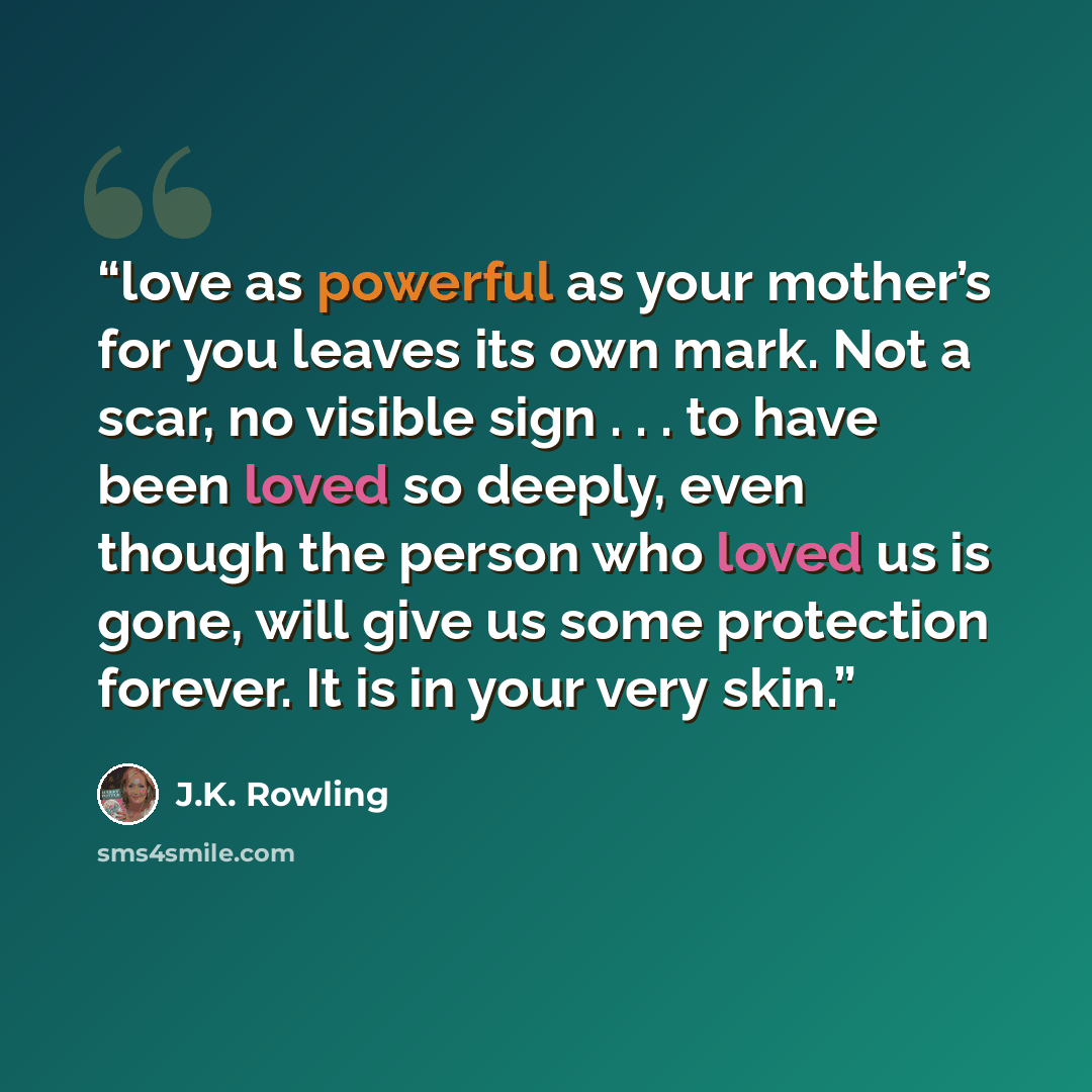 “love as powerful as your mother’s for you leaves its own mark. Not a scar, no visible sign . . . to have been loved so deeply, even though the person who loved us is gone, will give us some protection forever. It is in your very skin.” quote by J.K. Rowling