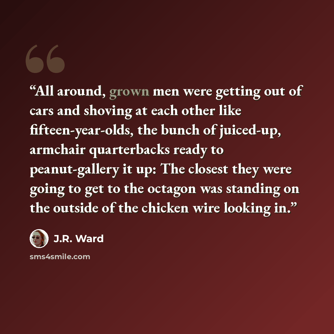 “All around, grown men were getting out of cars and shoving at each other like fifteen-year-olds, the bunch of juiced-up, armchair quarterbacks ready to peanut-gallery it up: The closest they were going to get to the octagon was standing on the outside of the chicken wire looking in.” quote by J.R. Ward