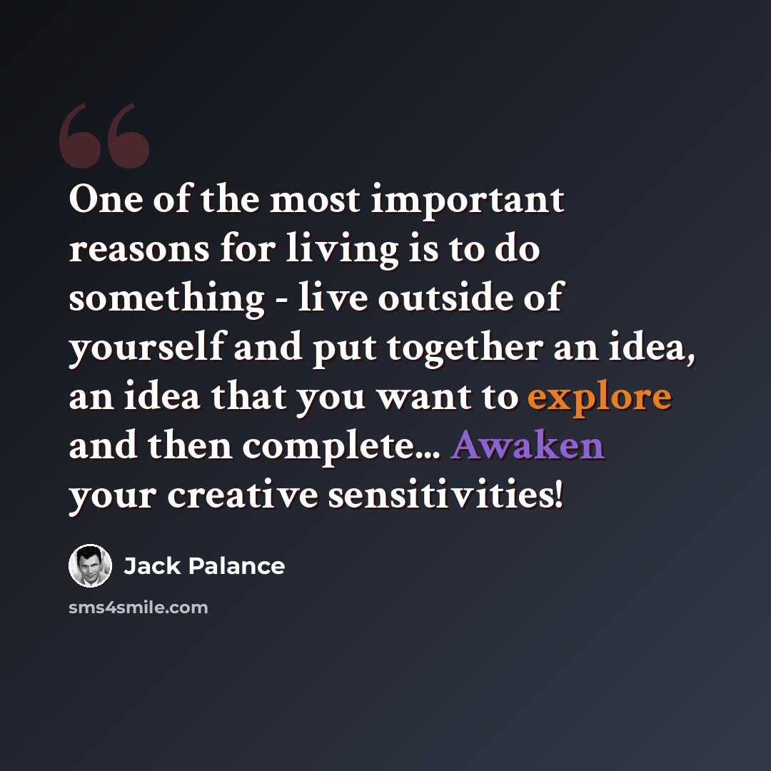 “One of the most important reasons for living is to do something - live outside of yourself and put together an idea, an idea that you want to explore and then complete... Awaken your creative sensitivities!” quote by Jack Palance