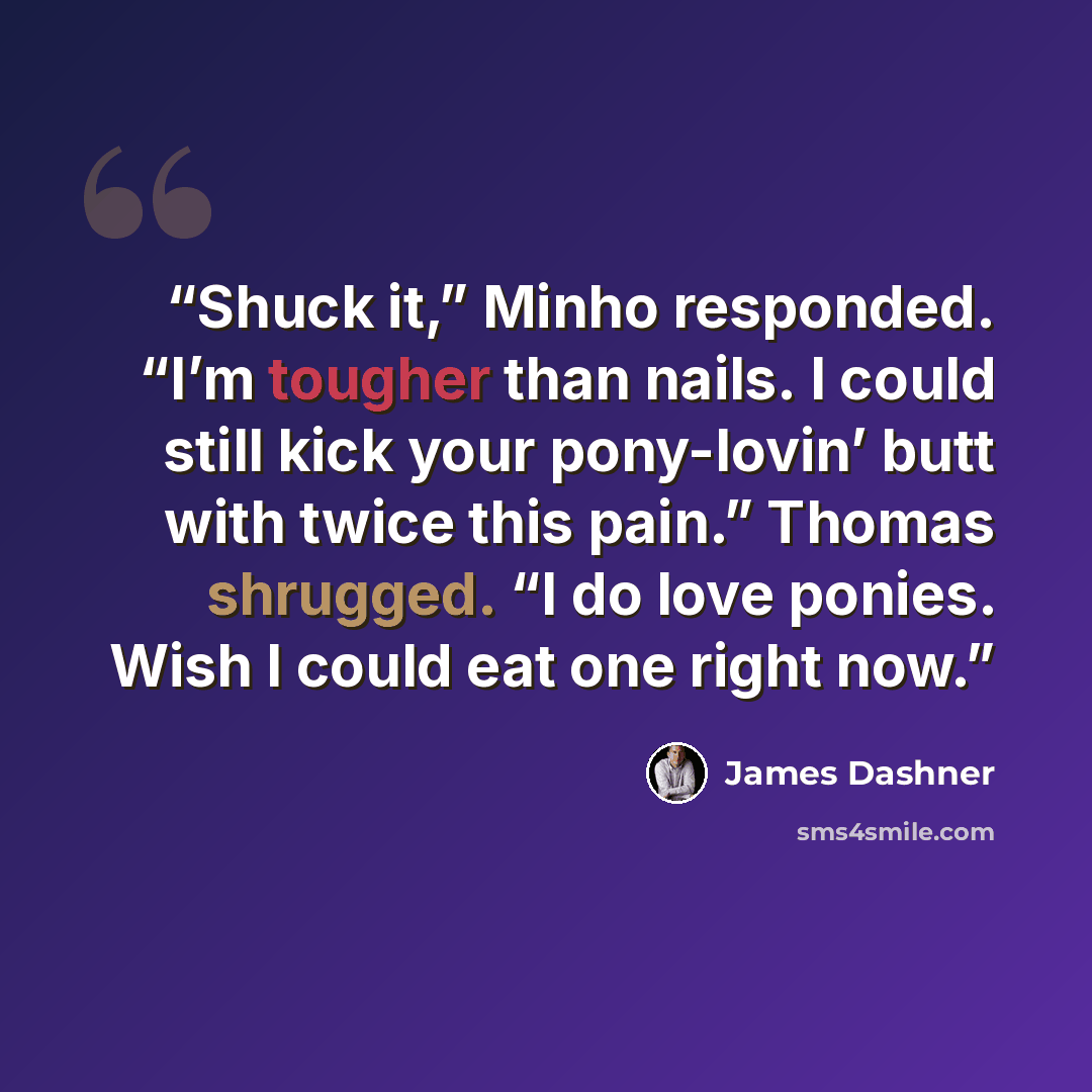 “Shuck it,” Minho responded. “I’m tougher than nails. I could still kick your pony-lovin’ butt with twice this pain.” Thomas shrugged. “I do love ponies. Wish I could eat one right now.” quote by James Dashner