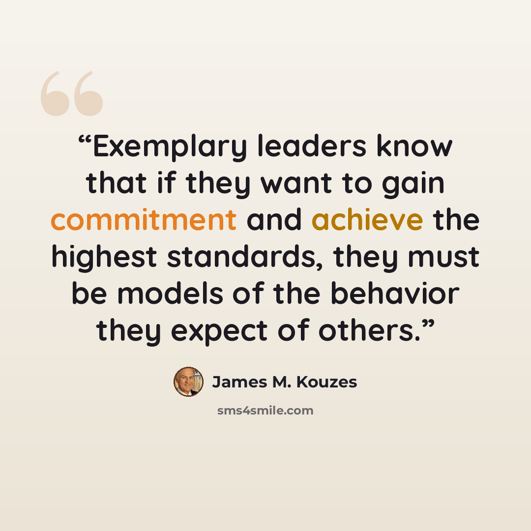 “Exemplary leaders know that if they want to gain commitment and achieve the highest standards, they must be models of the behavior they expect of others.” quote by James M. Kouzes