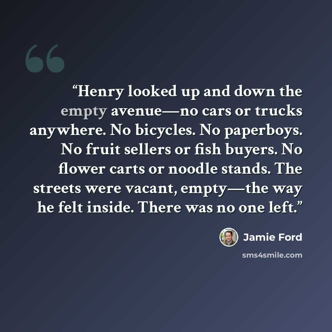 “Henry looked up and down the empty avenue—no cars or trucks anywhere. No bicycles. No paperboys. No fruit sellers or fish buyers. No flower carts or noodle stands. The streets were vacant, empty—the way he felt inside. There was no one left.” quote by Jamie Ford