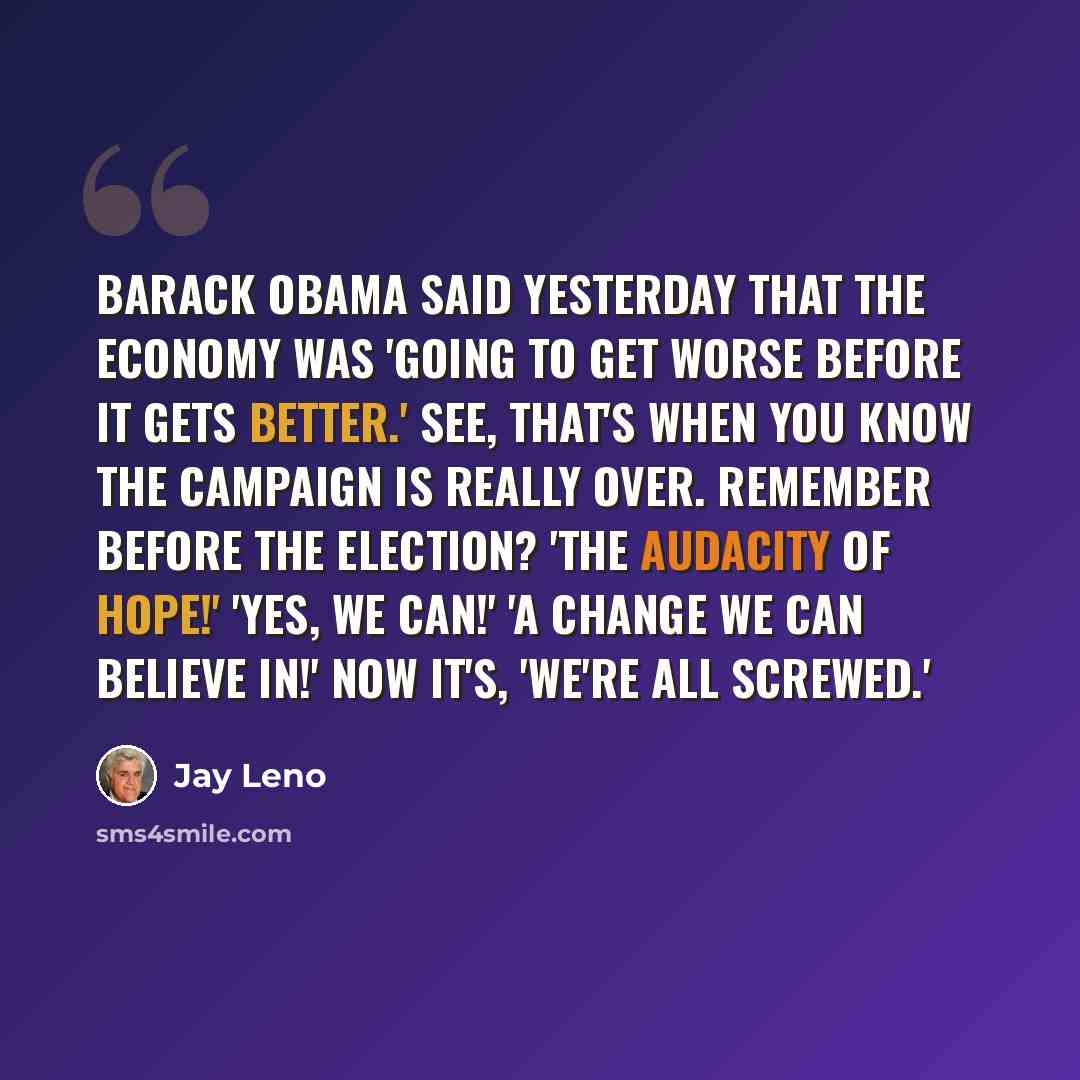 “Barack Obama said yesterday that the economy was 'going to get worse before it gets better.' See, that's when you know the campaign is really over. Remember before the election? 'The audacity of hope!' 'Yes, we can!' 'A change we can believe in!' Now it's, 'We're all screwed.'” quote by Jay Leno