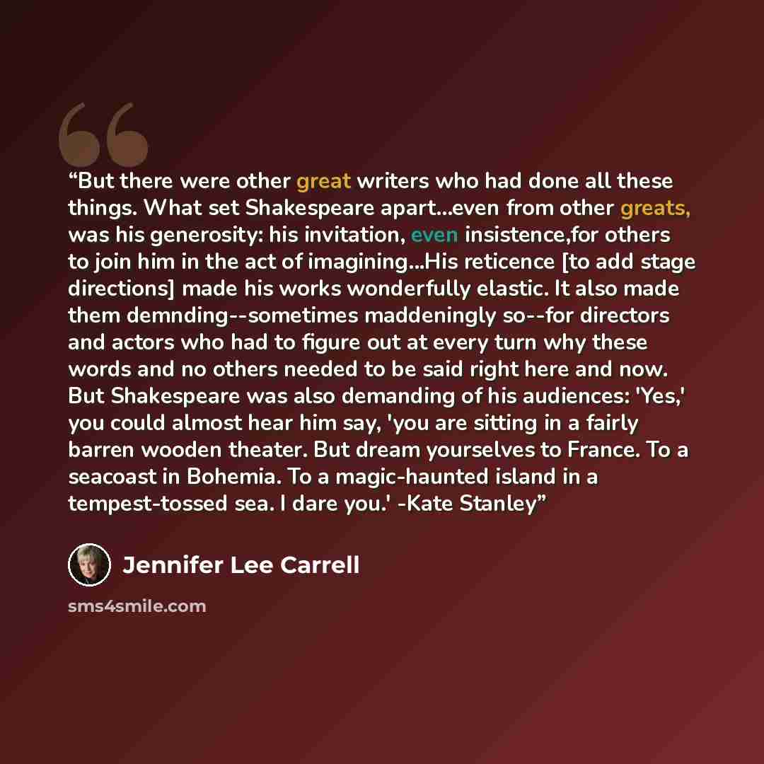 “But there were other great writers who had done all these things. What set Shakespeare apart...even from other greats, was his generosity: his invitation, even insistence,for others to join him in the act of imagining...His reticence [to add stage directions] made his works wonderfully elastic. It…” quote by Jennifer Lee Carrell