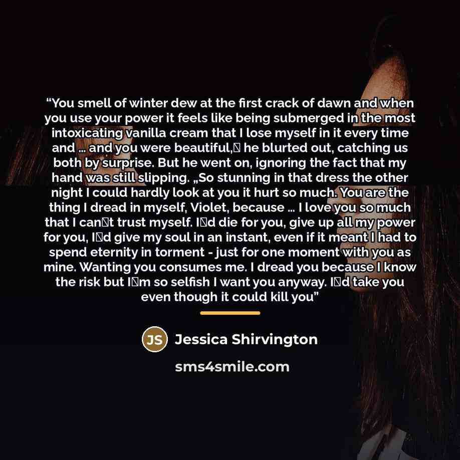 “You smell of winter dew at the first crack of dawn and when you use your power it feels like being submerged in the most intoxicating vanilla cream that I lose myself in it every time and … and you were beautiful,‟ he blurted out, catching us both by surprise. But he went on, ignoring the fact…” quote by Jessica Shirvington