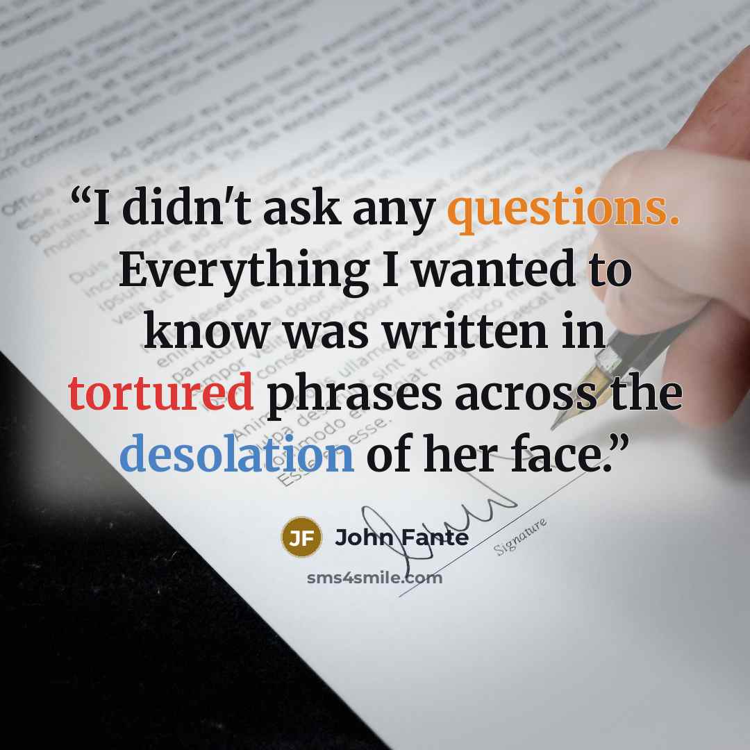 “I didn't ask any questions. Everything I wanted to know was written in tortured phrases across the desolation of her face.” quote by John Fante
