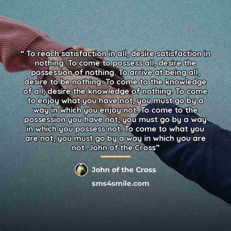 “To reach satisfaction in all, desire satisfaction in nothing. To come to possess all, desire the possession of nothing. To arrive at being all, desire to be nothing. To come to the knowledge of all, desire the knowledge of nothing. To come to enjoy what you have not, you must go by a way in which…” quote by John of the Cross