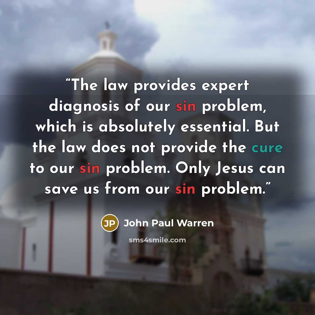 “The law provides expert diagnosis of our sin problem, which is absolutely essential. But the law does not provide the cure to our sin problem. Only Jesus can save us from our sin problem.” quote by John Paul Warren