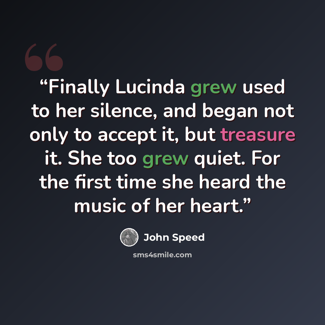 “Finally Lucinda grew used to her silence, and began not only to accept it, but treasure it. She too grew quiet. For the first time she heard the music of her heart.” quote by John Speed
