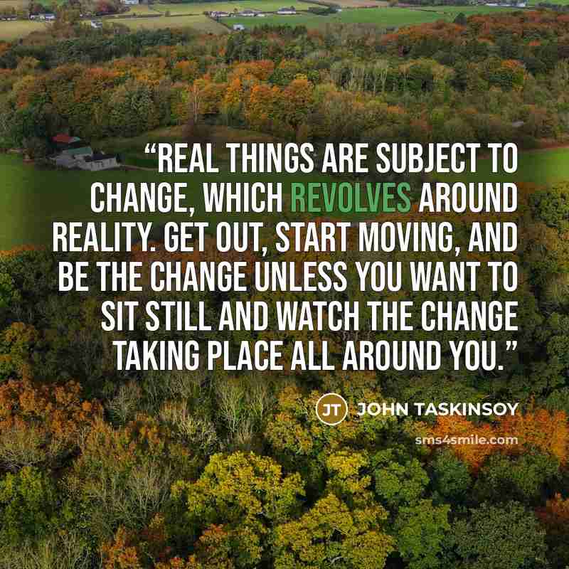 “Real things are subject to change, which revolves around reality. Get out, start moving, and be the change unless you want to sit still and watch the change taking place all around you.” quote by JOHN TASKINSOY
