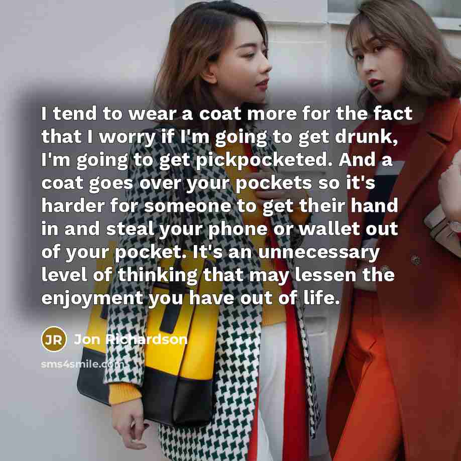 “I tend to wear a coat more for the fact that I worry if I'm going to get drunk, I'm going to get pickpocketed. And a coat goes over your pockets so it's harder for someone to get their hand in and steal your phone or wallet out of your pocket. It's an unnecessary level of thinking that may lessen…” quote by Jon Richardson