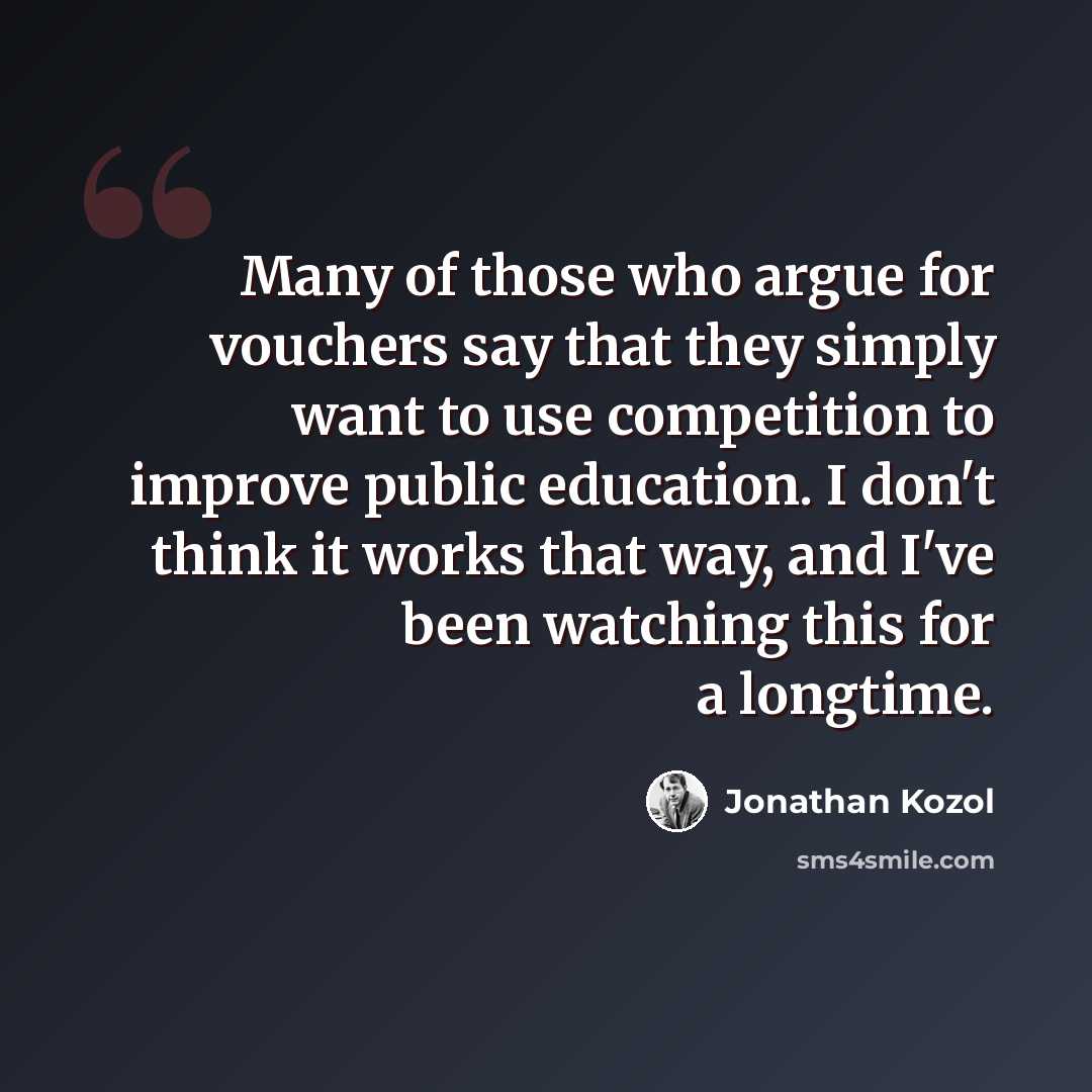 “Many of those who argue for vouchers say that they simply want to use competition to improve public education. I don't think it works that way, and I've been watching this for a longtime.” quote by Jonathan Kozol