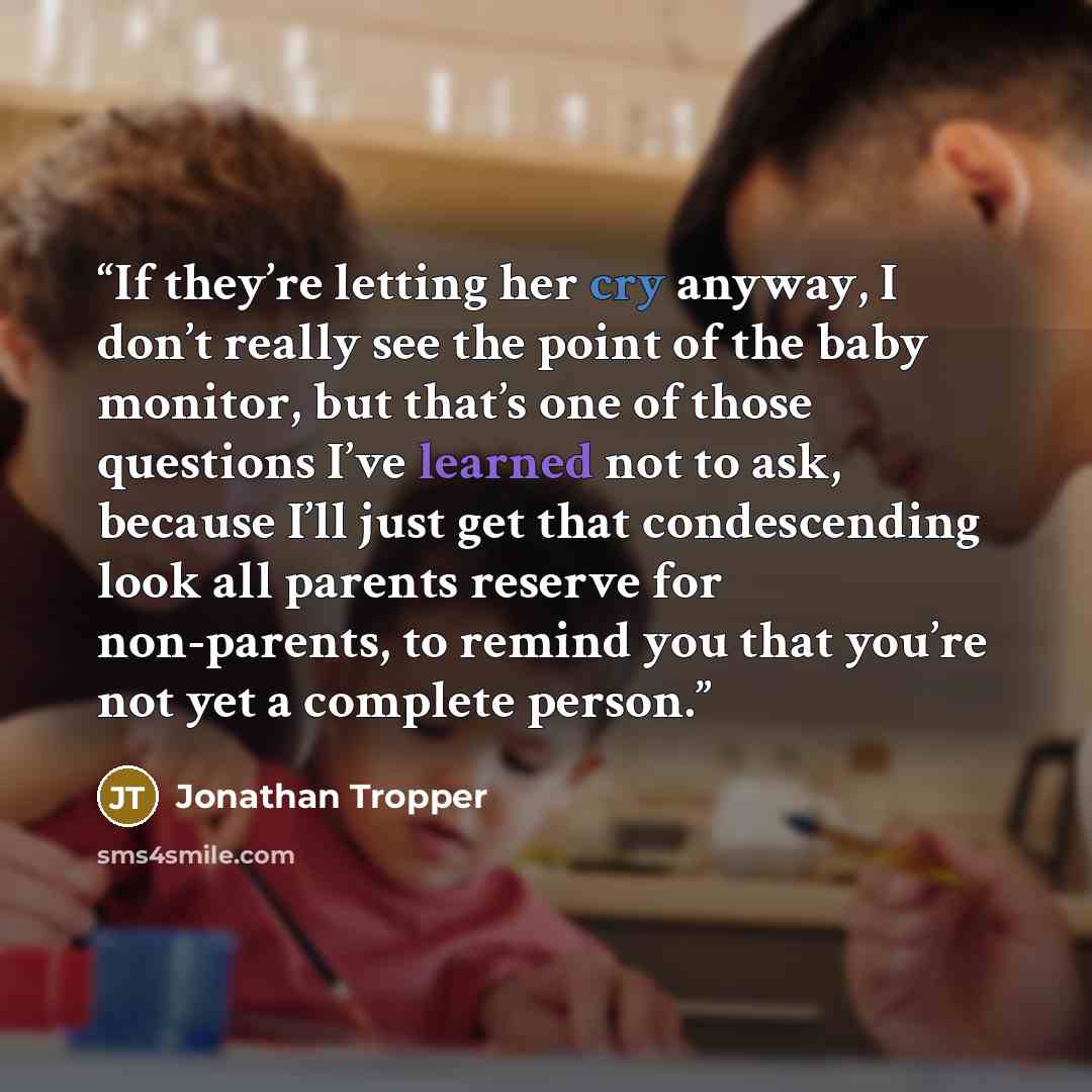 “If they’re letting her cry anyway, I don’t really see the point of the baby monitor, but that’s one of those questions I’ve learned not to ask, because I’ll just get that condescending look all parents reserve for non-parents, to remind you that you’re not yet a complete person.” quote by Jonathan Tropper