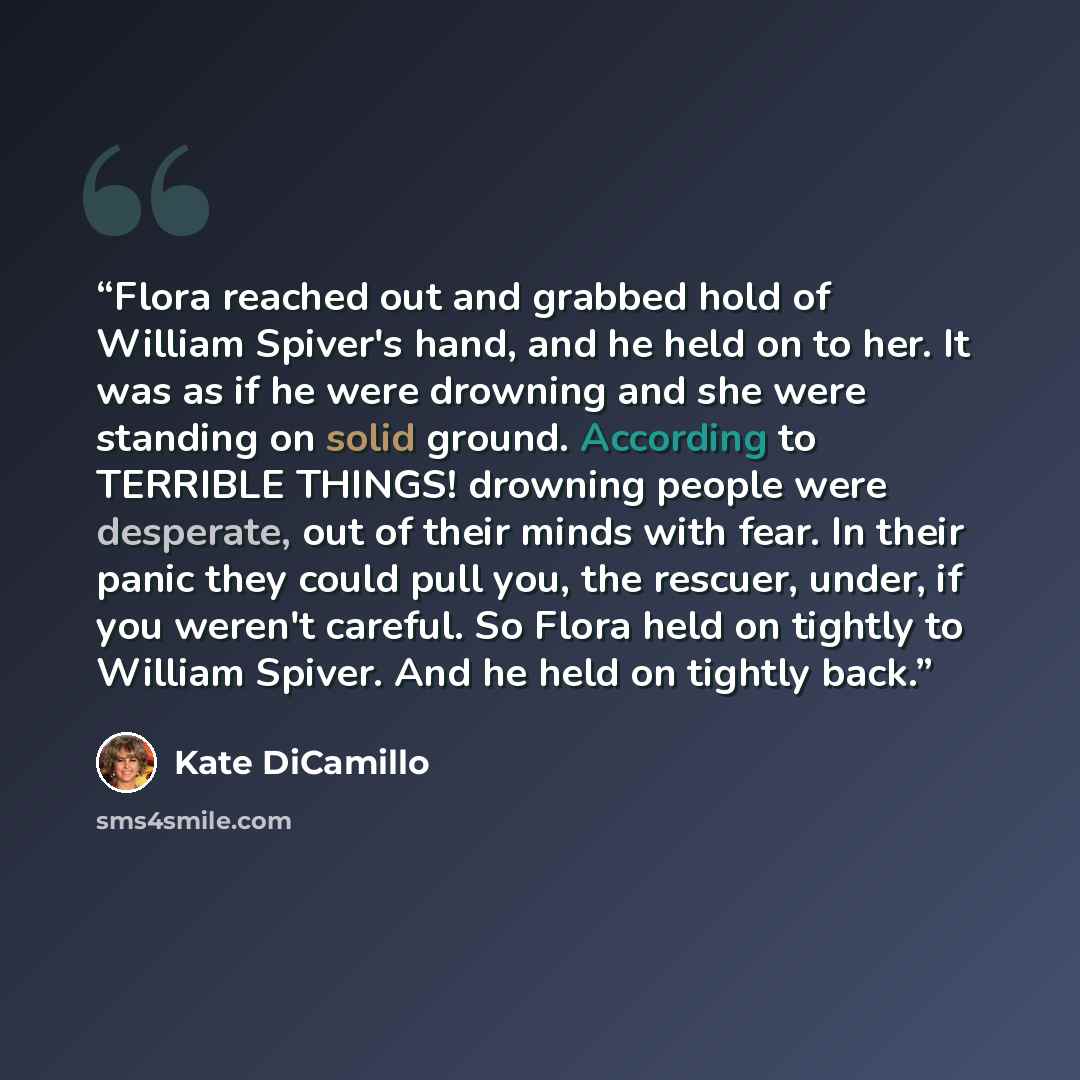 “Flora reached out and grabbed hold of William Spiver's hand, and he held on to her. It was as if he were drowning and she were standing on solid ground. According to TERRIBLE THINGS! drowning people were desperate, out of their minds with fear. In their panic they could pull you, the rescuer…” quote by Kate DiCamillo