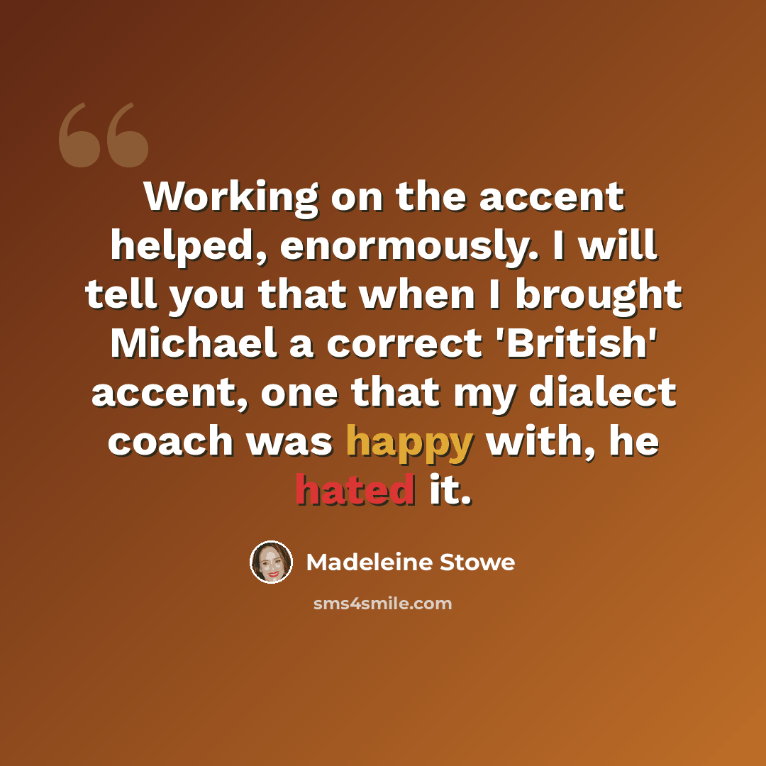 “Working on the accent helped, enormously. I will tell you that when I brought Michael a correct 'British' accent, one that my dialect coach was happy with, he hated it.” quote by Madeleine Stowe