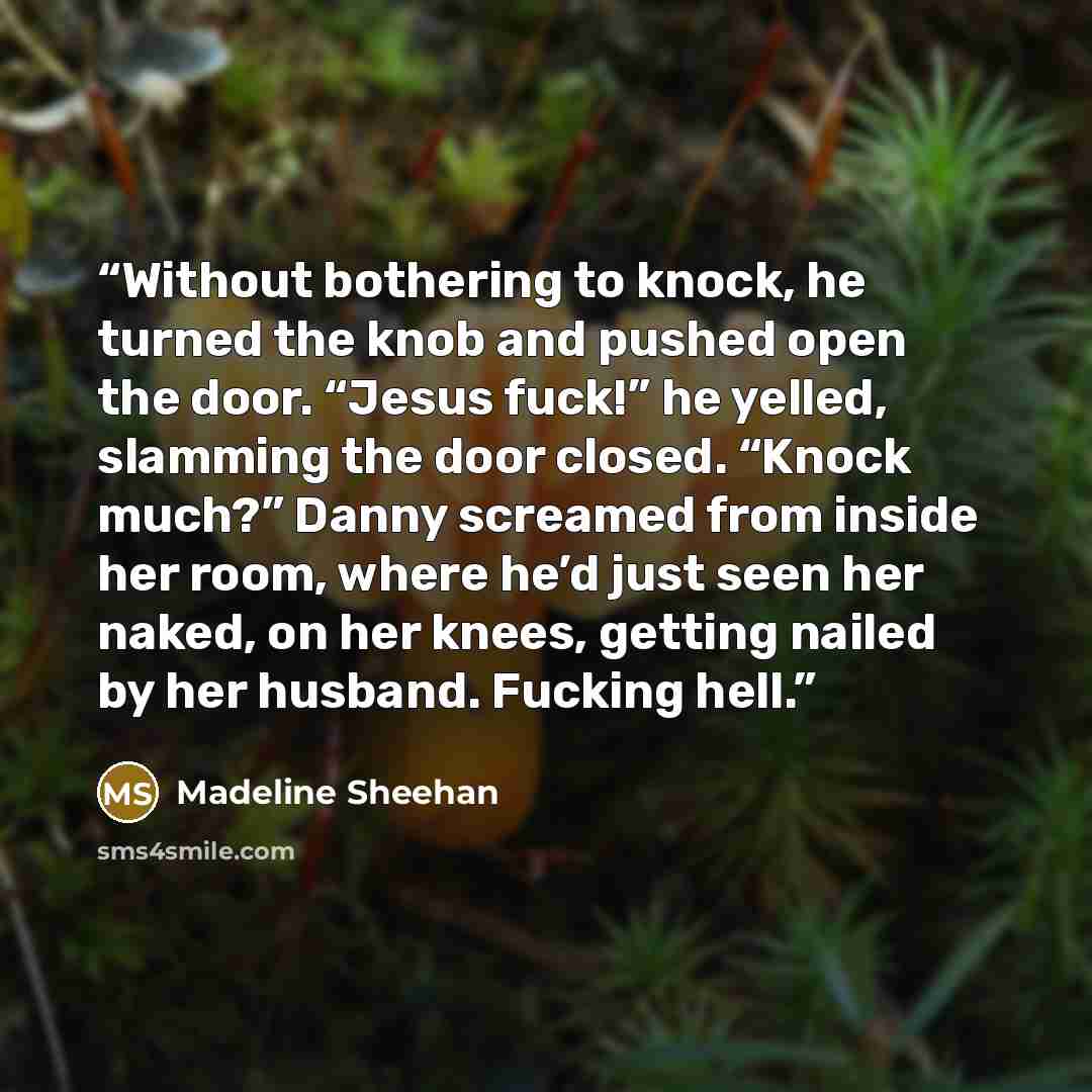 “Without bothering to knock, he turned the knob and pushed open the door. “Jesus fuck!” he yelled, slamming the door closed. “Knock much?” Danny screamed from inside her room, where he’d just seen her naked, on her knees, getting nailed by her husband. Fucking hell.” quote by Madeline Sheehan