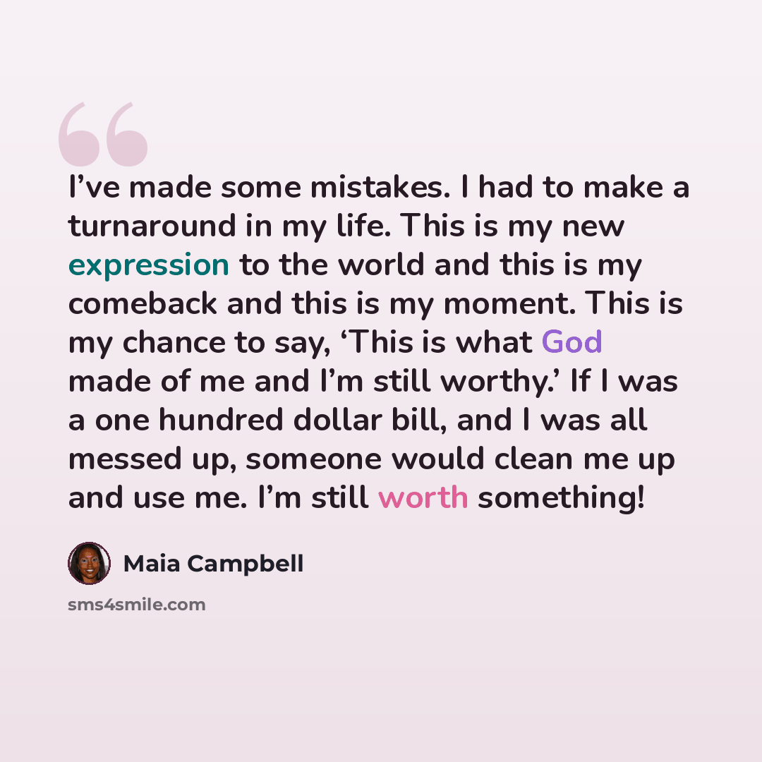 “I’ve made some mistakes. I had to make a turnaround in my life. This is my new expression to the world and this is my comeback and this is my moment. This is my chance to say, ‘This is what God made of me and I’m still worthy.’ If I was a one hundred dollar bill, and I was all messed up, someone…” quote by Maia Campbell