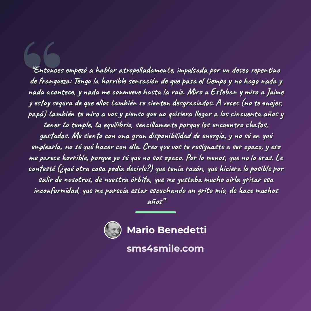“Entonces empezó a hablar atropelladamente, impulsada por un deseo repentino de franqueza: Tengo la horrible sensación de que pasa el tiempo y no hago nada y nada acontece, y nada me conmueve hasta la raíz. Miro a Esteban y miro a Jaime y estoy segura de que ellos también se sienten desgraciados. A…” quote by Mario Benedetti