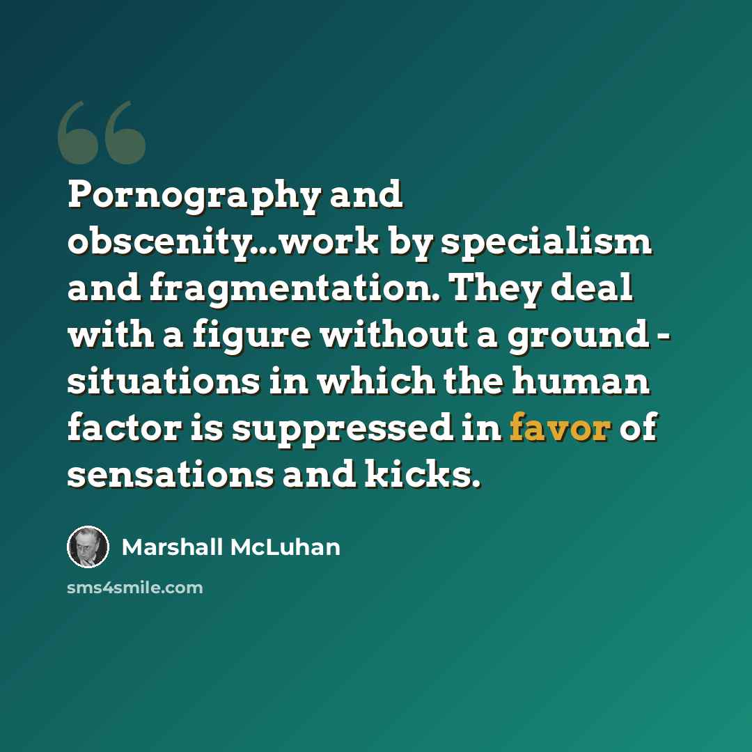 “Pornography and obscenity...work by specialism and fragmentation. They deal with a figure without a ground - situations in which the human factor is suppressed in favor of sensations and kicks.” quote by Marshall McLuhan