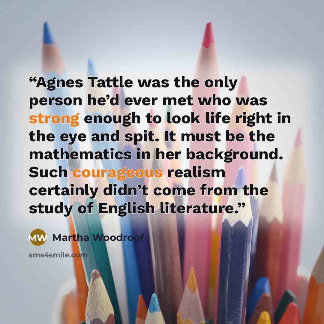 “Agnes Tattle was the only person he’d ever met who was strong enough to look life right in the eye and spit. It must be the mathematics in her background. Such courageous realism certainly didn’t come from the study of English literature.” quote by Martha Woodroof