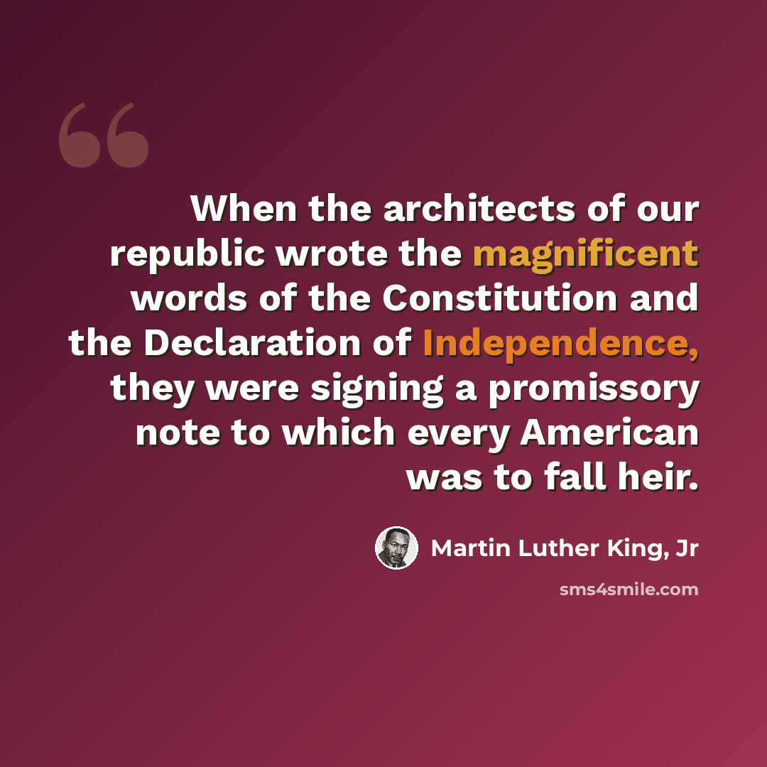 “When the architects of our republic wrote the magnificent words of the Constitution and the Declaration of Independence, they were signing a promissory note to which every American was to fall heir.” quote by Martin Luther King, Jr