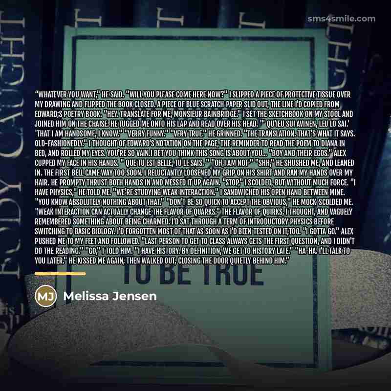 “Whatever you want," he said. "Will you please come here now?" I slipped a piece of protective tissue over my drawing and flipped the book closed. A piece of blue scratch paper slid out, the line I'd copied from Edward;s poetry book. "Hey. Translate for me, Monsieur Bainbridge." I set the…” quote by Melissa Jensen