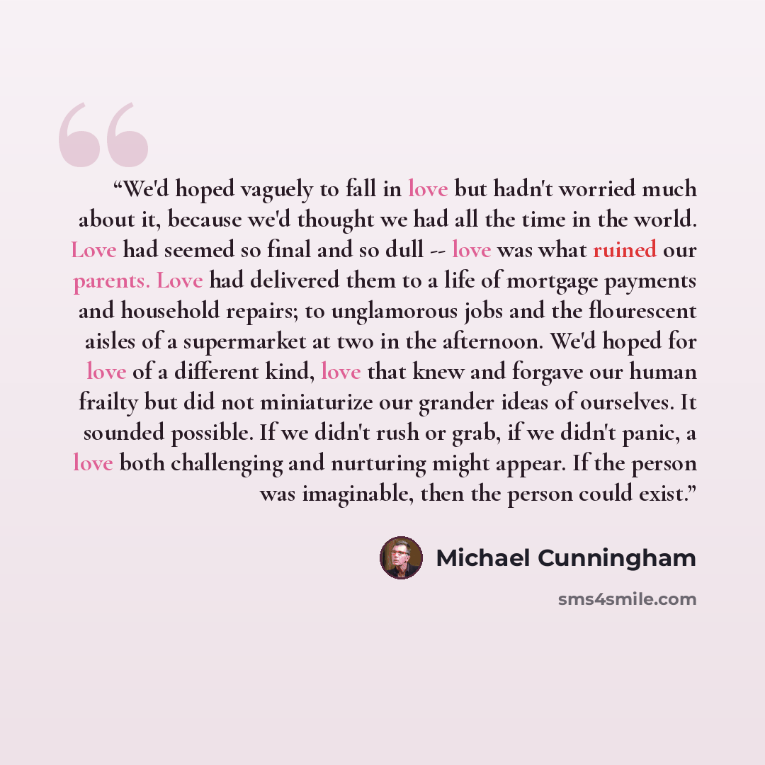 “We'd hoped vaguely to fall in love but hadn't worried much about it, because we'd thought we had all the time in the world. Love had seemed so final and so dull -- love was what ruined our parents. Love had delivered them to a life of mortgage payments and household repairs; to unglamorous jobs…” quote by Michael Cunningham