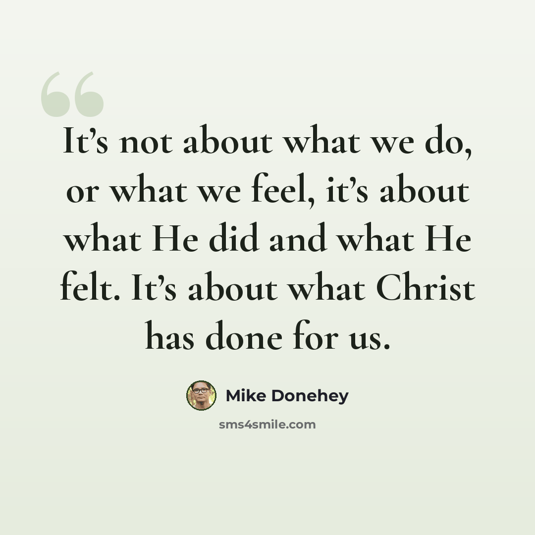 “It’s not about what we do, or what we feel, it’s about what He did and what He felt. It’s about what Christ has done for us.” quote by Mike Donehey