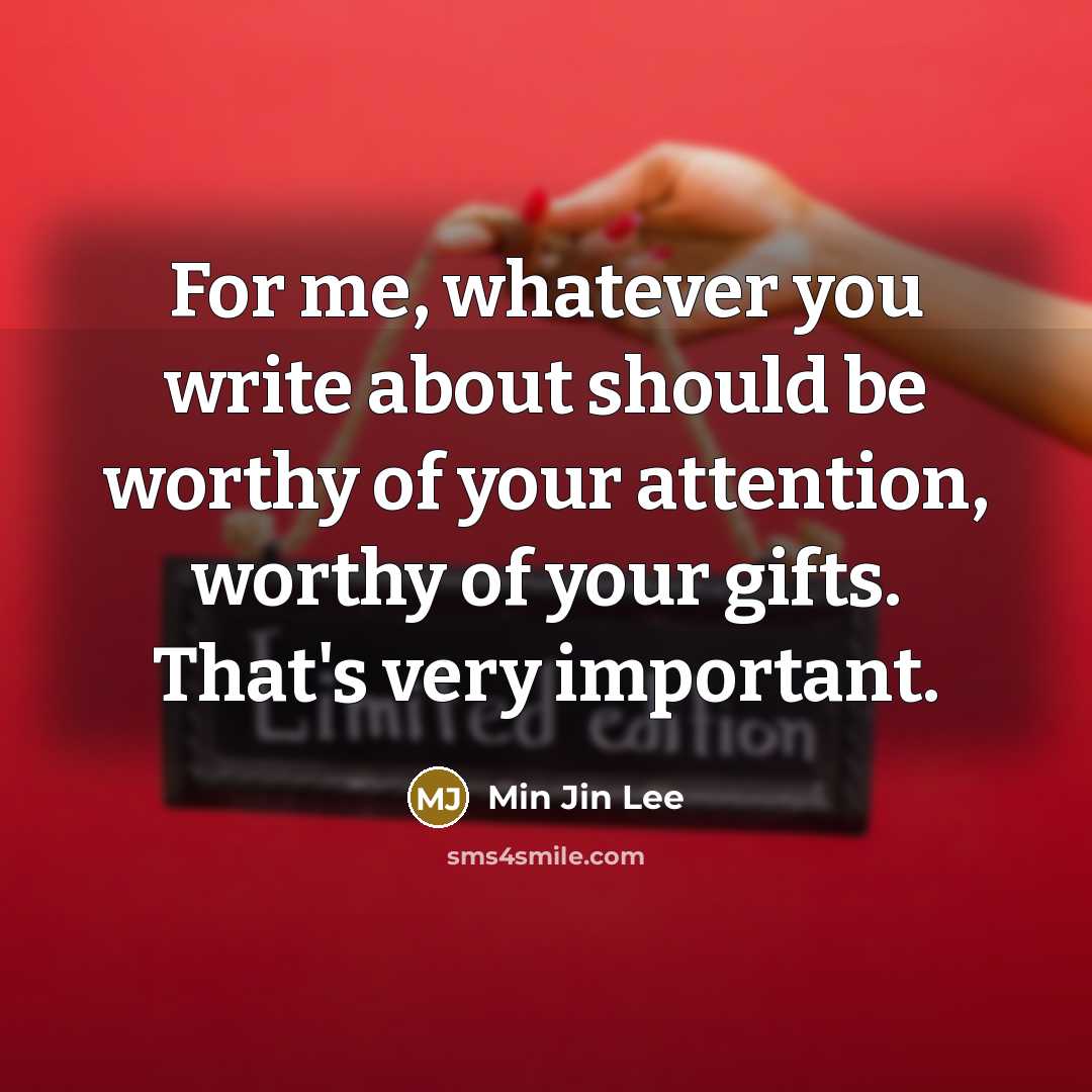 “For me, whatever you write about should be worthy of your attention, worthy of your gifts. That's very important.” quote by Min Jin Lee